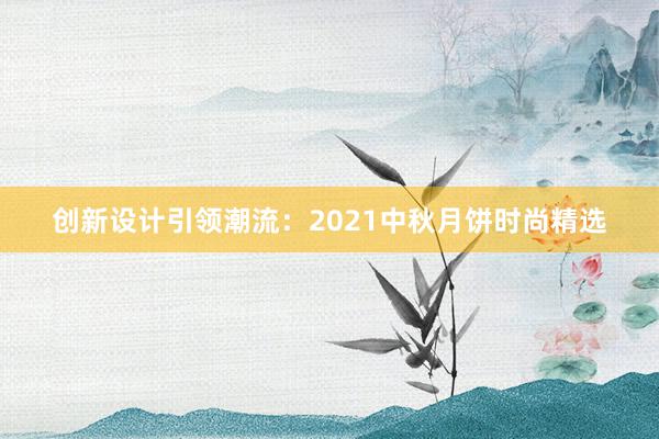 创新设计引领潮流：2021中秋月饼时尚精选